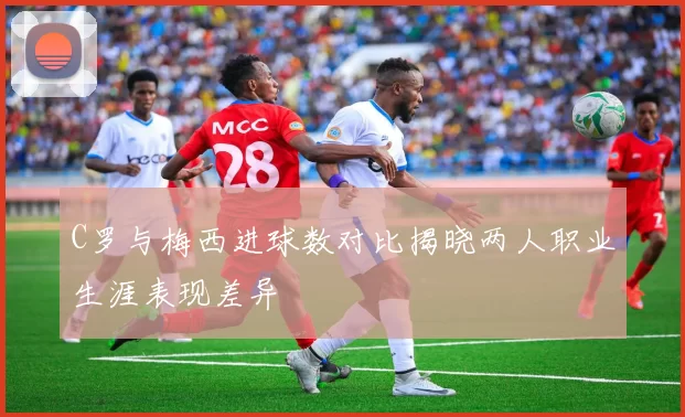 C罗与梅西进球数对比揭晓两人职业生涯表现差异