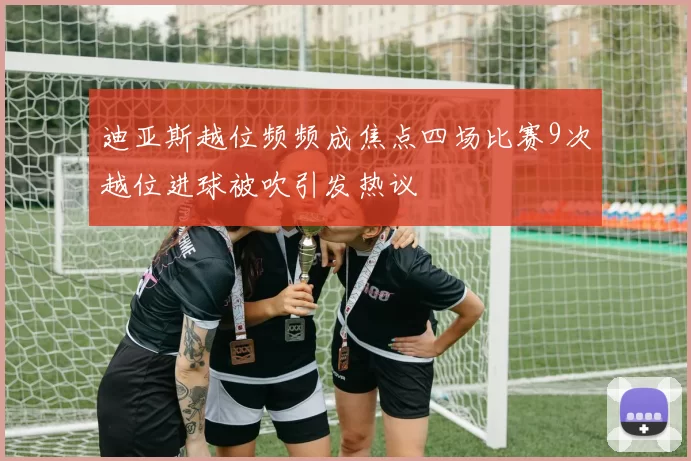 迪亚斯越位频频成焦点四场比赛9次越位进球被吹引发热议