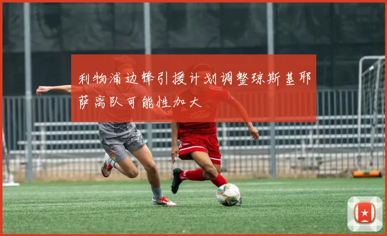 利物浦边锋引援计划调整琼斯基耶萨离队可能性加大